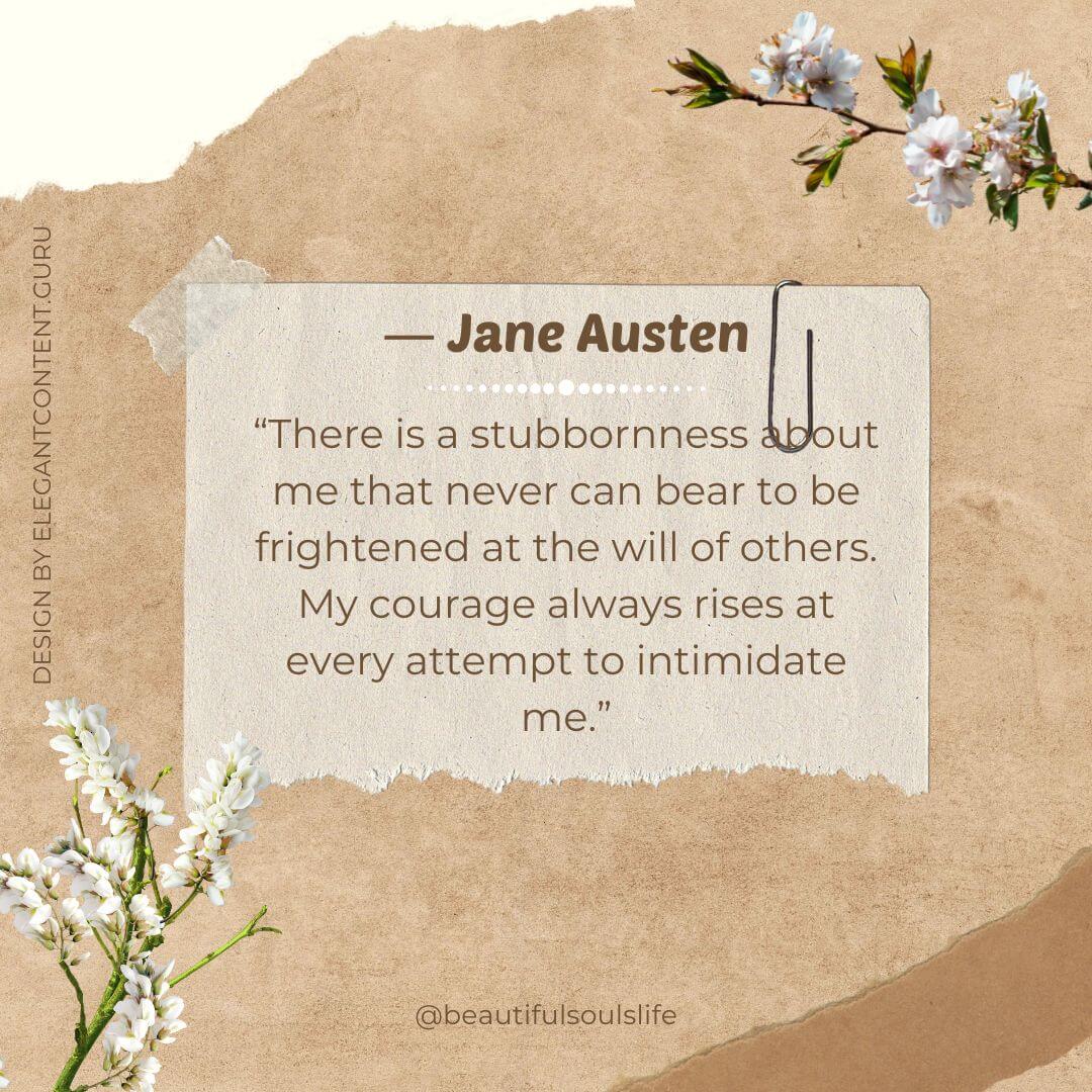 “There is a stubbornness about me that never can bear to be frightened at the will of others. My courage always rises at every attempt to intimidate me.” -Jane Austen