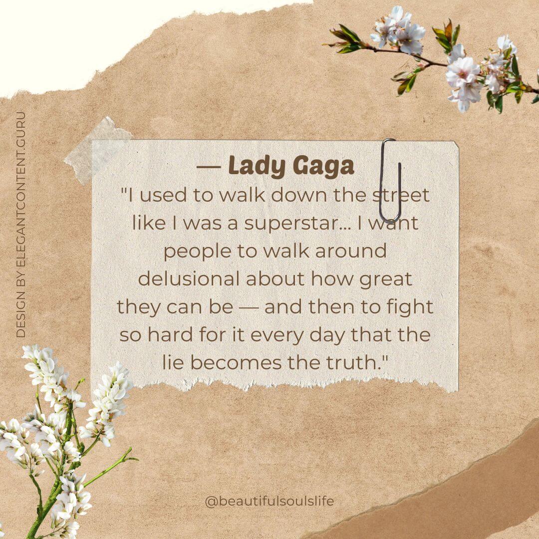"I used to walk down the street like I was a superstar… I want people to walk around delusional about how great they can be — and then to fight so hard for it every day that the lie becomes the truth." -Lady Gaga