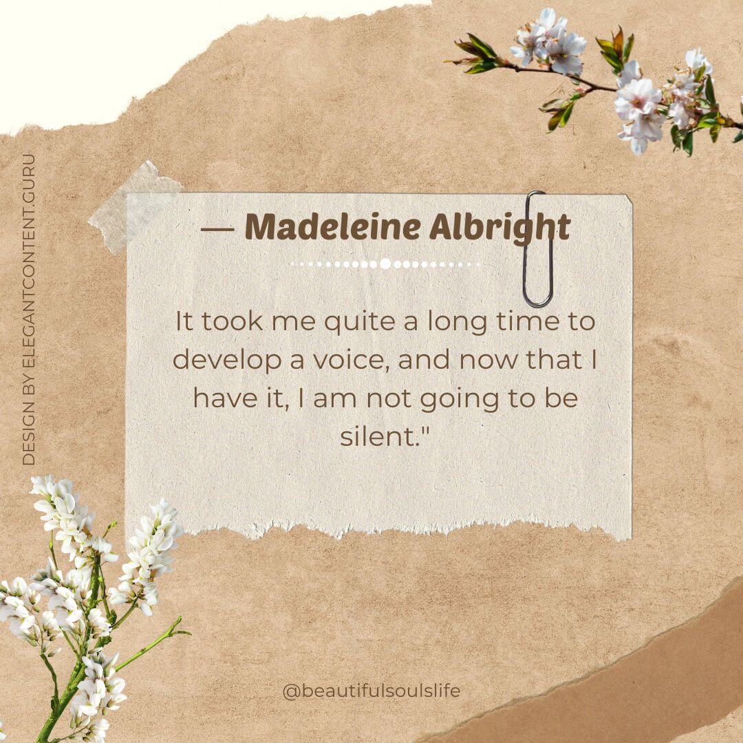 "It took me quite a long time to develop a voice, and now that I have it, I am not going to be silent." - Madeleine Albright