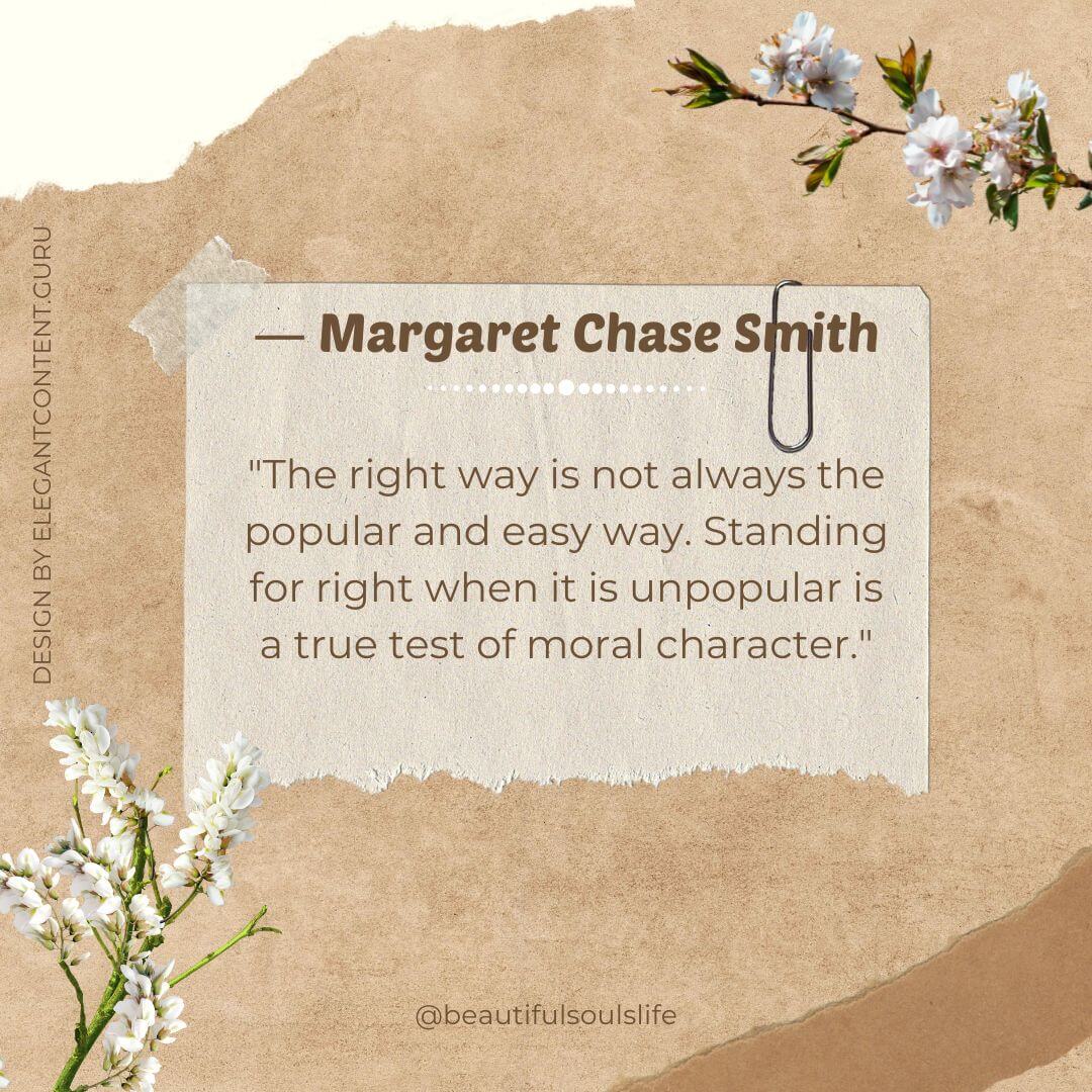 "The right way is not always the popular and easy way. Standing for right when it is unpopular is a true test of moral character." -Margaret Chase Smith