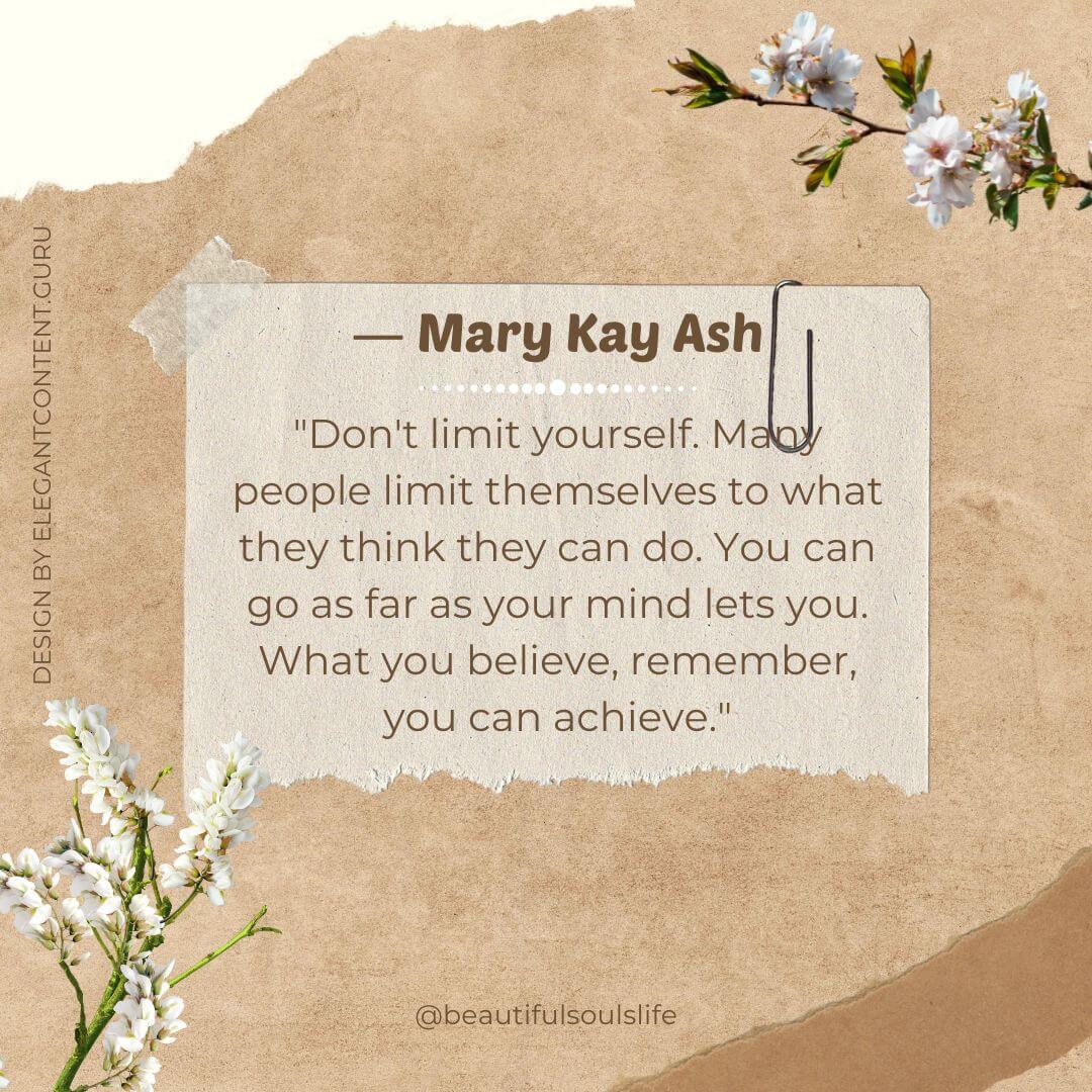 "Don't limit yourself. Many people limit themselves to what they think they can do. You can go as far as your mind lets you. What you believe, remember, you can achieve." -Mary Kay Ash