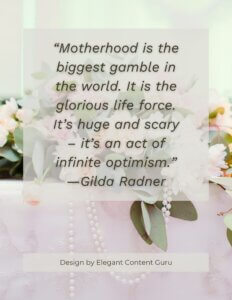 “Motherhood is the biggest gamble in the world. It is the glorious life force. It’s huge and scary – it’s an act of infinite optimism.” —Gilda Radner