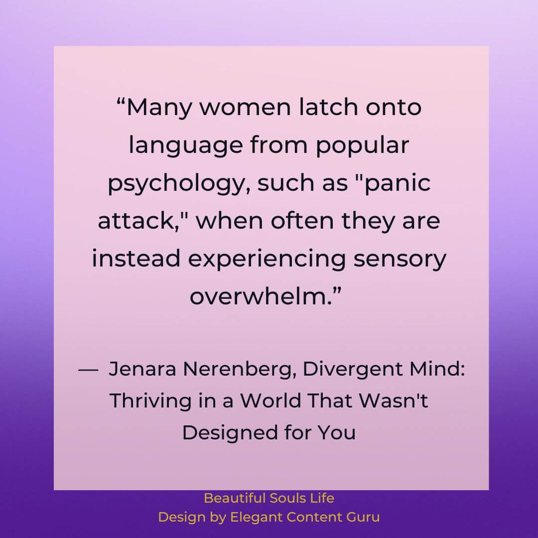 “Many women latch onto language from popular psychology, such as "panic attack," when often they are instead experiencing sensory overwhelm.” ― Jenara Nerenberg, Divergent Mind: Thriving in a World That Wasn't Designed for You