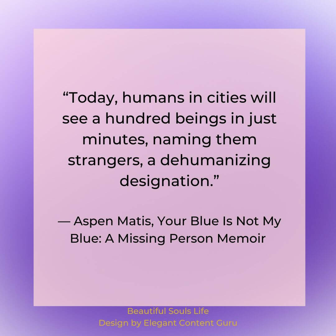 “Today, humans in cities will see a hundred beings in just minutes, naming them strangers, a dehumanizing designation.” ― Aspen Matis, Your Blue Is Not My Blue: A Missing Person Memoir